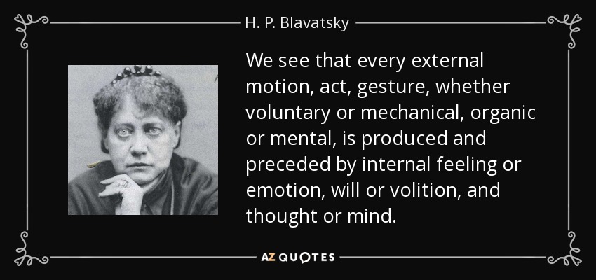 We see that every external motion, act, gesture, whether voluntary or mechanical, organic or mental, is produced and preceded by internal feeling or emotion, will or volition, and thought or mind. - H. P. Blavatsky