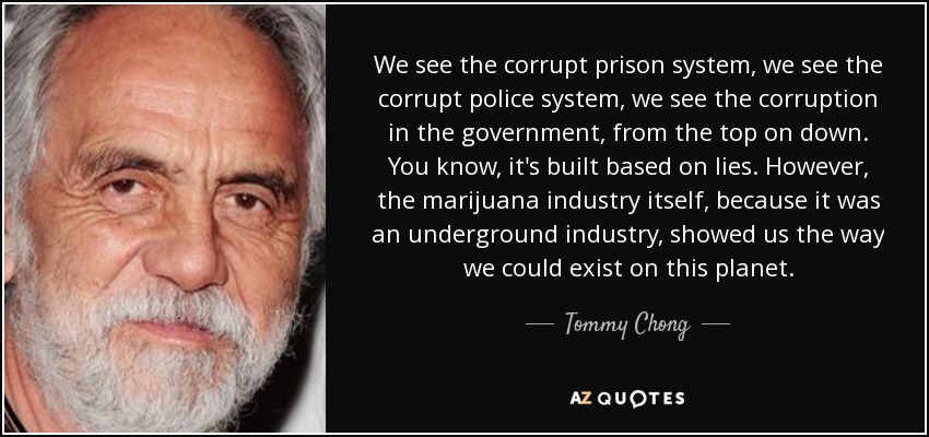 We see the corrupt prison system, we see the corrupt police system, we see the corruption in the government, from the top on down. You know, it's built based on lies. However, the marijuana industry itself, because it was an underground industry, showed us the way we could exist on this planet. - Tommy Chong