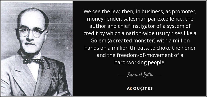 We see the Jew, then, in business, as promoter, money-lender, salesman par excellence, the author and chief instigator of a system of credit by which a nation-wide usury rises like a Golem (a created monster) with a million hands on a million throats, to choke the honor and the freedom-of-movement of a hard-working people. - Samuel Roth