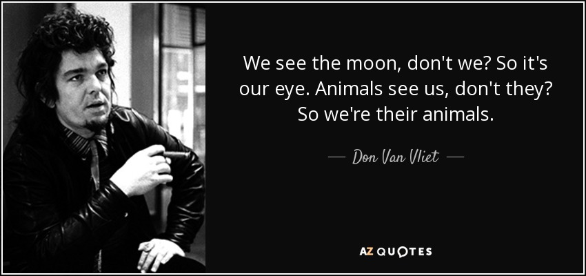 We see the moon, don't we? So it's our eye. Animals see us, don't they? So we're their animals. - Don Van Vliet