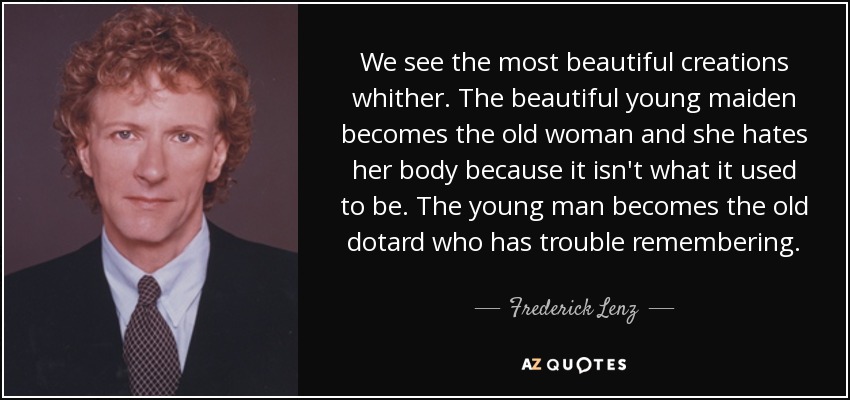 We see the most beautiful creations whither. The beautiful young maiden becomes the old woman and she hates her body because it isn't what it used to be. The young man becomes the old dotard who has trouble remembering. - Frederick Lenz