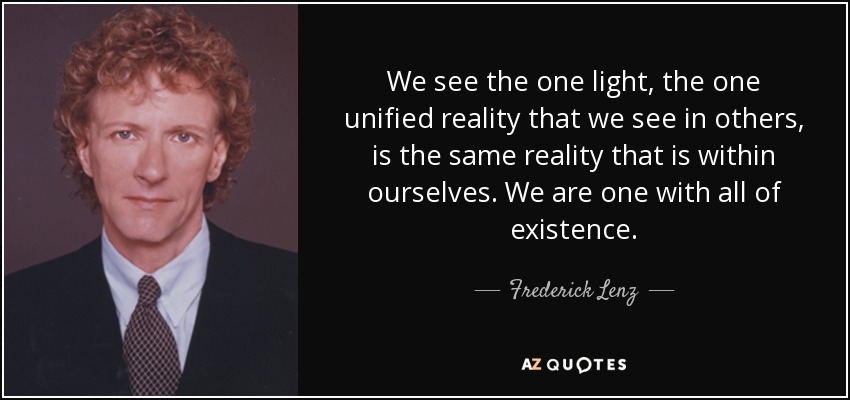 We see the one light, the one unified reality that we see in others, is the same reality that is within ourselves. We are one with all of existence. - Frederick Lenz