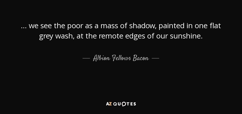 ... we see the poor as a mass of shadow, painted in one flat grey wash, at the remote edges of our sunshine. - Albion Fellows Bacon