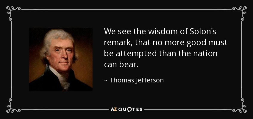 We see the wisdom of Solon's remark, that no more good must be attempted than the nation can bear. - Thomas Jefferson
