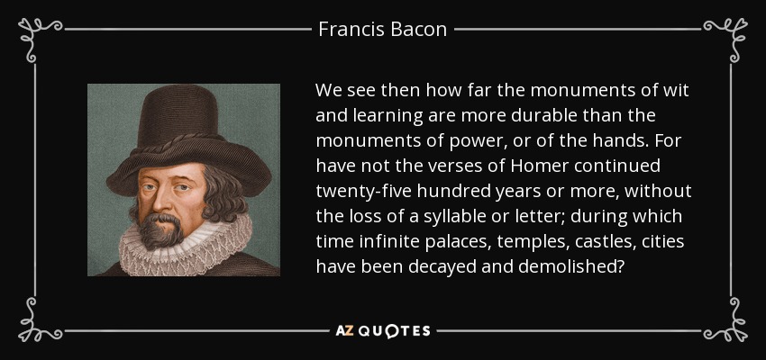 We see then how far the monuments of wit and learning are more durable than the monuments of power, or of the hands. For have not the verses of Homer continued twenty-five hundred years or more, without the loss of a syllable or letter; during which time infinite palaces, temples, castles, cities have been decayed and demolished? - Francis Bacon