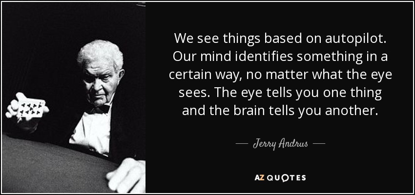 We see things based on autopilot. Our mind identifies something in a certain way, no matter what the eye sees. The eye tells you one thing and the brain tells you another. - Jerry Andrus