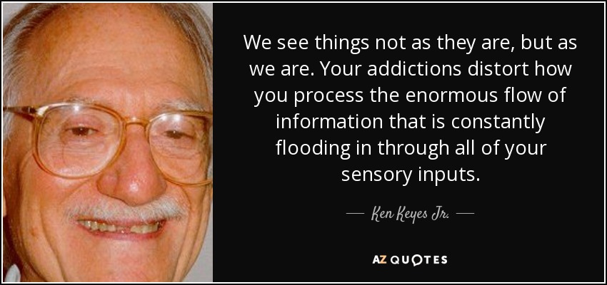 We see things not as they are, but as we are. Your addictions distort how you process the enormous flow of information that is constantly flooding in through all of your sensory inputs. - Ken Keyes Jr.