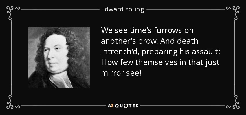 We see time's furrows on another's brow, And death intrench'd, preparing his assault; How few themselves in that just mirror see! - Edward Young