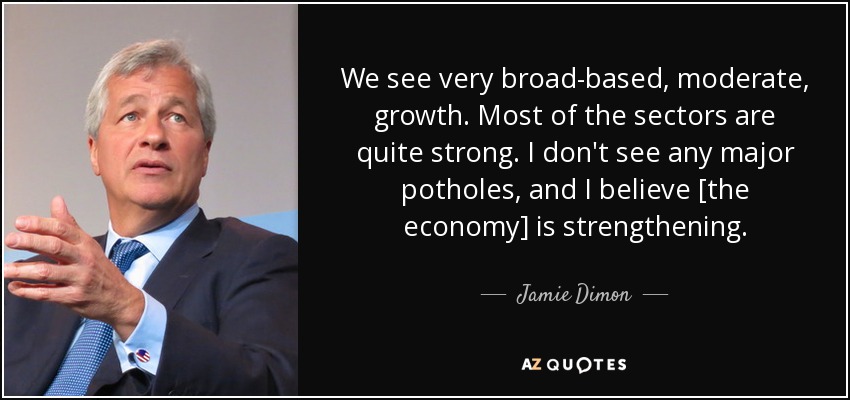 We see very broad-based, moderate, growth. Most of the sectors are quite strong. I don't see any major potholes, and I believe [the economy] is strengthening. - Jamie Dimon