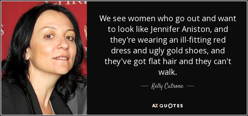 We see women who go out and want to look like Jennifer Aniston, and they're wearing an ill-fitting red dress and ugly gold shoes, and they've got flat hair and they can't walk. - Kelly Cutrone