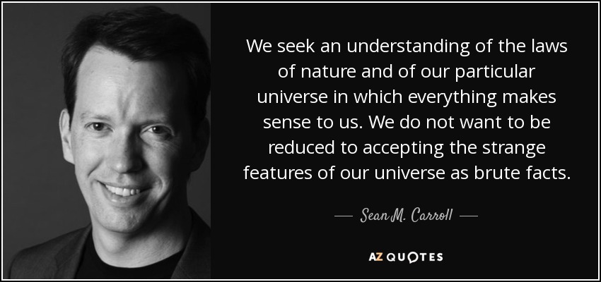 We seek an understanding of the laws of nature and of our particular universe in which everything makes sense to us. We do not want to be reduced to accepting the strange features of our universe as brute facts. - Sean M. Carroll