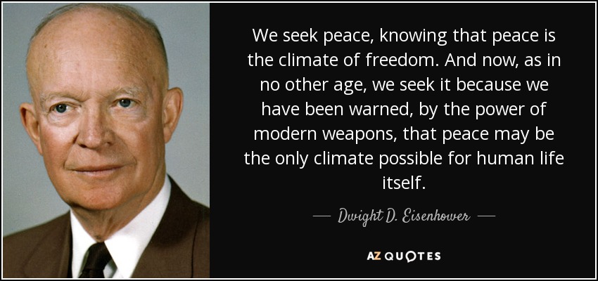 We seek peace, knowing that peace is the climate of freedom. And now, as in no other age, we seek it because we have been warned, by the power of modern weapons, that peace may be the only climate possible for human life itself. - Dwight D. Eisenhower