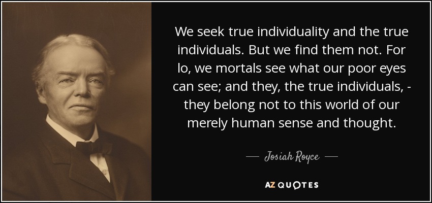We seek true individuality and the true individuals. But we find them not. For lo, we mortals see what our poor eyes can see; and they, the true individuals, - they belong not to this world of our merely human sense and thought. - Josiah Royce