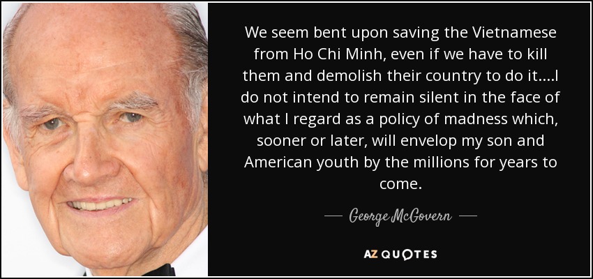 We seem bent upon saving the Vietnamese from Ho Chi Minh, even if we have to kill them and demolish their country to do it....I do not intend to remain silent in the face of what I regard as a policy of madness which, sooner or later, will envelop my son and American youth by the millions for years to come. - George McGovern