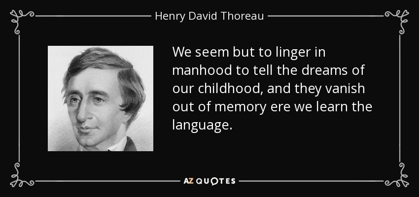 We seem but to linger in manhood to tell the dreams of our childhood, and they vanish out of memory ere we learn the language. - Henry David Thoreau