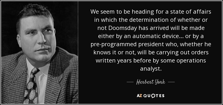 We seem to be heading for a state of affairs in which the determination of whether or not Doomsday has arrived will be made either by an automatic device ... or by a pre-programmed president who, whether he knows it or not, will be carrying out orders written years before by some operations analyst. - Herbert York