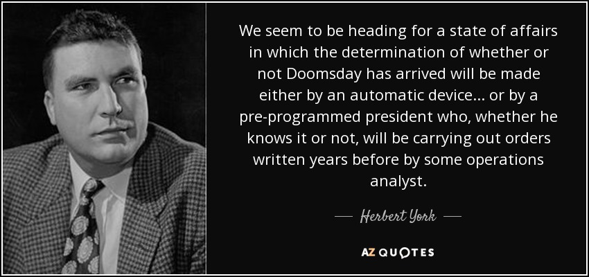 We seem to be heading for a state of affairs in which the determination of whether or not Doomsday has arrived will be made either by an automatic device ... or by a pre-programmed president who, whether he knows it or not, will be carrying out orders written years before by some operations analyst. - Herbert York