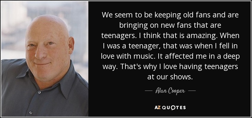 We seem to be keeping old fans and are bringing on new fans that are teenagers. I think that is amazing. When I was a teenager, that was when I fell in love with music. It affected me in a deep way. That's why I love having teenagers at our shows. - Alan Cooper