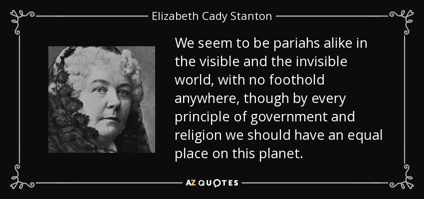 We seem to be pariahs alike in the visible and the invisible world, with no foothold anywhere, though by every principle of government and religion we should have an equal place on this planet. - Elizabeth Cady Stanton
