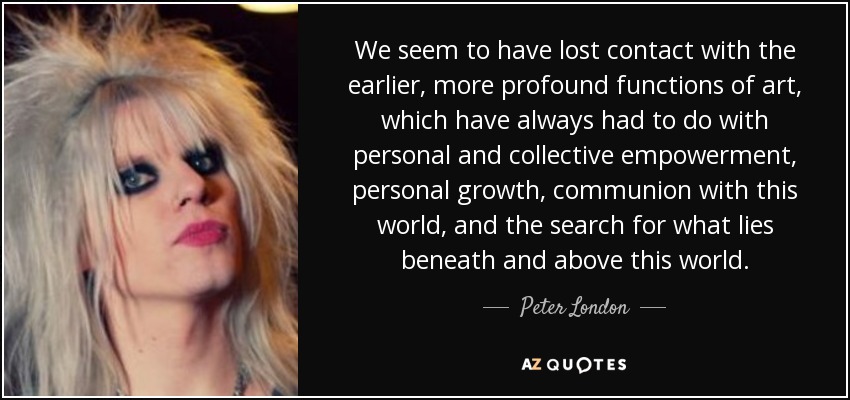 We seem to have lost contact with the earlier, more profound functions of art, which have always had to do with personal and collective empowerment, personal growth, communion with this world, and the search for what lies beneath and above this world. - Peter London