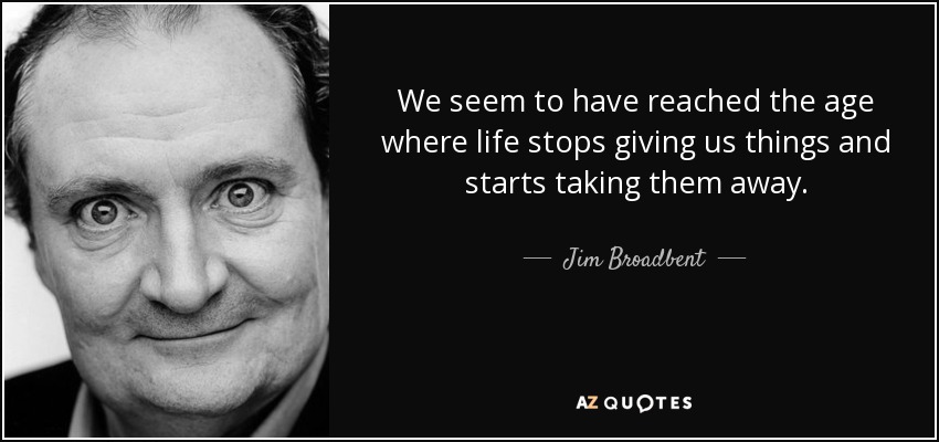 We seem to have reached the age where life stops giving us things and starts taking them away. - Jim Broadbent