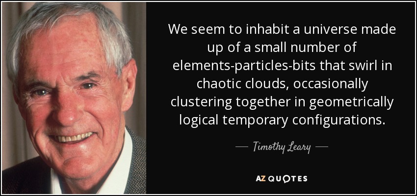 We seem to inhabit a universe made up of a small number of elements-particles-bits that swirl in chaotic clouds, occasionally clustering together in geometrically logical temporary configurations. - Timothy Leary