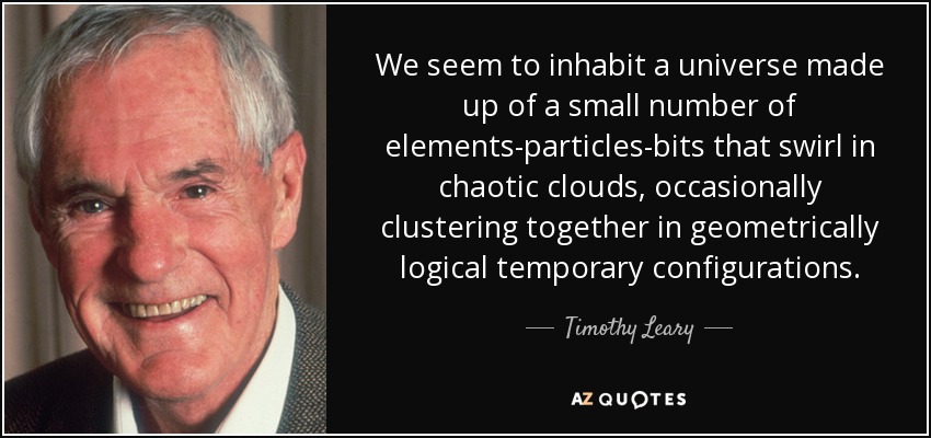 We seem to inhabit a universe made up of a small number of elements-particles-bits that swirl in chaotic clouds, occasionally clustering together in geometrically logical temporary configurations. - Timothy Leary