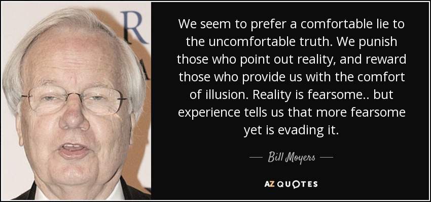 We seem to prefer a comfortable lie to the uncomfortable truth. We punish those who point out reality, and reward those who provide us with the comfort of illusion. Reality is fearsome .. but experience tells us that more fearsome yet is evading it. - Bill Moyers