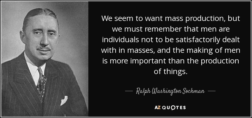 We seem to want mass production, but we must remember that men are individuals not to be satisfactorily dealt with in masses, and the making of men is more important than the production of things. - Ralph Washington Sockman