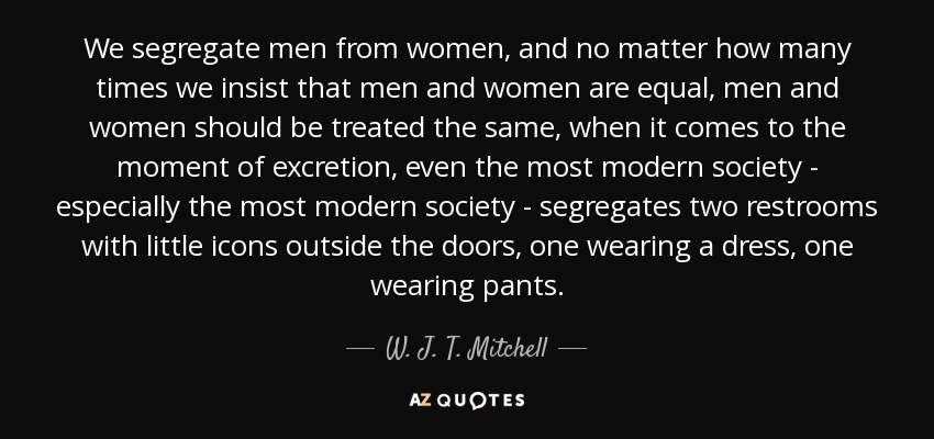 We segregate men from women, and no matter how many times we insist that men and women are equal, men and women should be treated the same, when it comes to the moment of excretion, even the most modern society - especially the most modern society - segregates two restrooms with little icons outside the doors, one wearing a dress, one wearing pants. - W. J. T. Mitchell