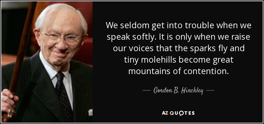 We seldom get into trouble when we speak softly. It is only when we raise our voices that the sparks fly and tiny molehills become great mountains of contention. - Gordon B. Hinckley