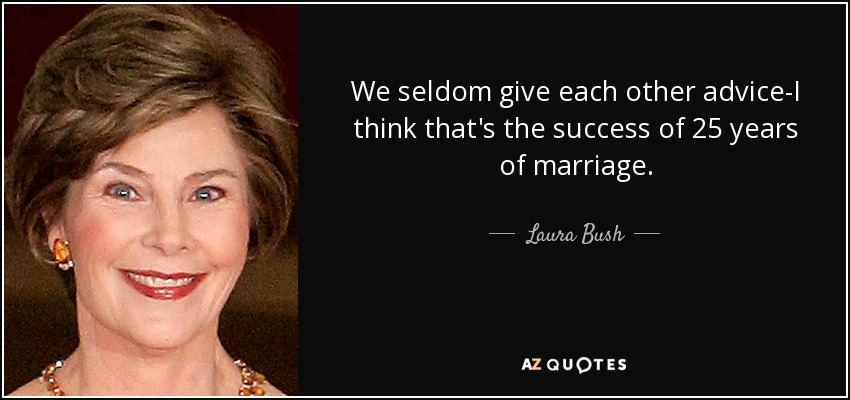 We seldom give each other advice-I think that's the success of 25 years of marriage. - Laura Bush