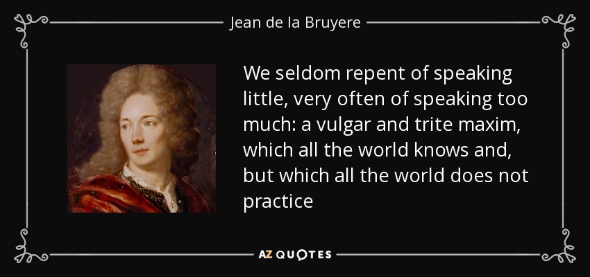We seldom repent of speaking little, very often of speaking too much: a vulgar and trite maxim, which all the world knows and, but which all the world does not practice - Jean de la Bruyere
