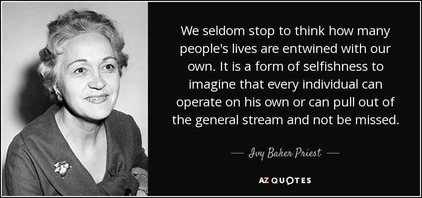 We seldom stop to think how many people's lives are entwined with our own. It is a form of selfishness to imagine that every individual can operate on his own or can pull out of the general stream and not be missed. - Ivy Baker Priest