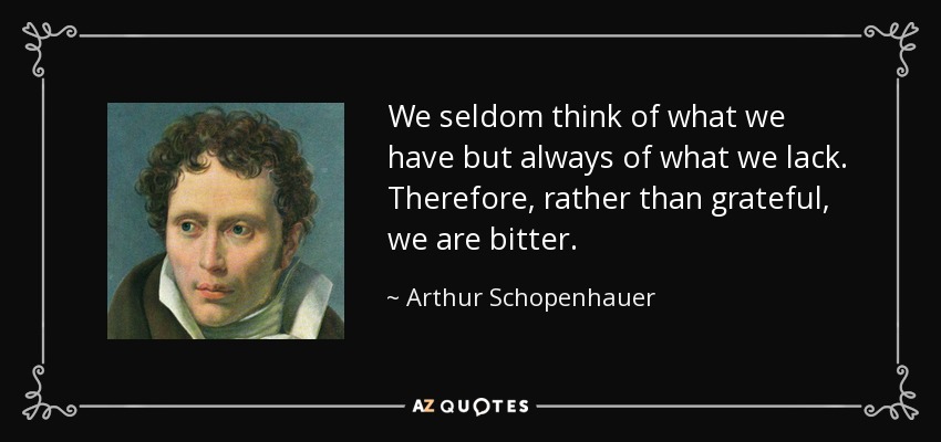 We seldom think of what we have but always of what we lack. Therefore, rather than grateful, we are bitter. - Arthur Schopenhauer