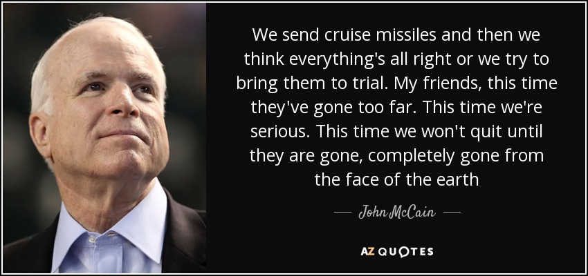 We send cruise missiles and then we think everything's all right or we try to bring them to trial. My friends, this time they've gone too far. This time we're serious. This time we won't quit until they are gone, completely gone from the face of the earth - John McCain