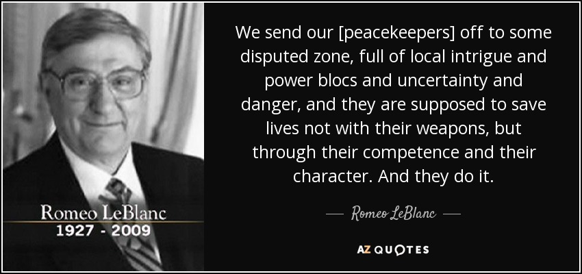 We send our [peacekeepers] off to some disputed zone, full of local intrigue and power blocs and uncertainty and danger, and they are supposed to save lives not with their weapons, but through their competence and their character. And they do it. - Romeo LeBlanc