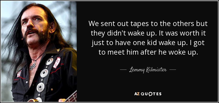 We sent out tapes to the others but they didn't wake up. It was worth it just to have one kid wake up. I got to meet him after he woke up. - Lemmy Kilmister