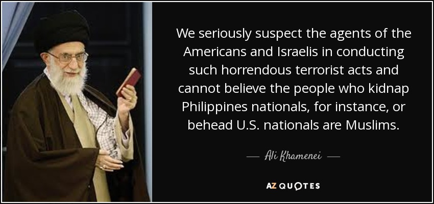 We seriously suspect the agents of the Americans and Israelis in conducting such horrendous terrorist acts and cannot believe the people who kidnap Philippines nationals, for instance, or behead U.S. nationals are Muslims. - Ali Khamenei