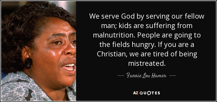 We serve God by serving our fellow man; kids are suffering from malnutrition. People are going to the fields hungry. If you are a Christian, we are tired of being mistreated. - Fannie Lou Hamer