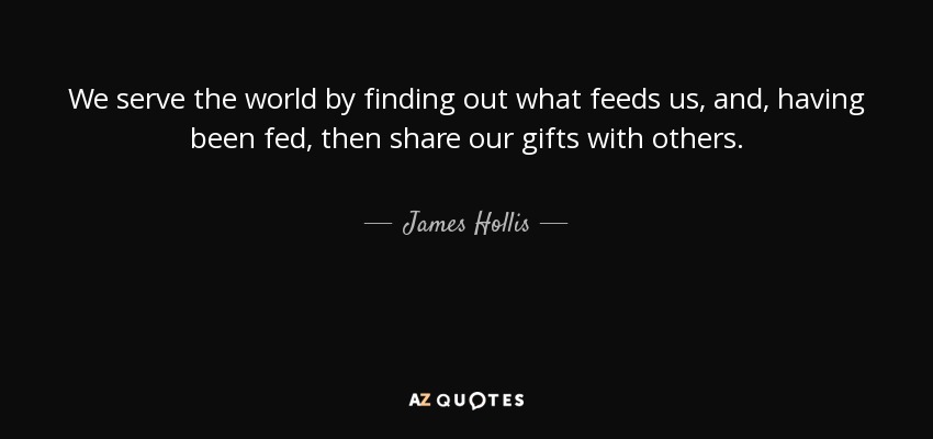We serve the world by finding out what feeds us, and, having been fed, then share our gifts with others. - James Hollis
