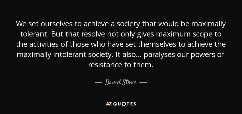 We set ourselves to achieve a society that would be maximally tolerant. But that resolve not only gives maximum scope to the activities of those who have set themselves to achieve the maximally intolerant society. It also... paralyses our powers of resistance to them. - David Stove