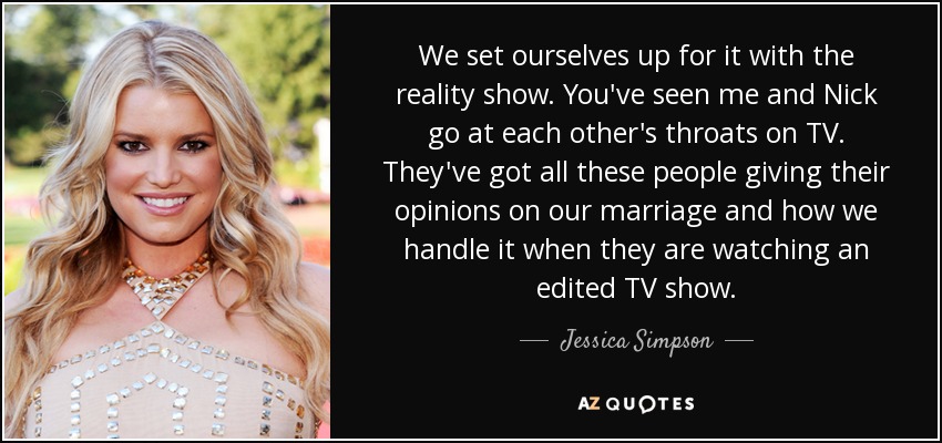 We set ourselves up for it with the reality show. You've seen me and Nick go at each other's throats on TV. They've got all these people giving their opinions on our marriage and how we handle it when they are watching an edited TV show. - Jessica Simpson