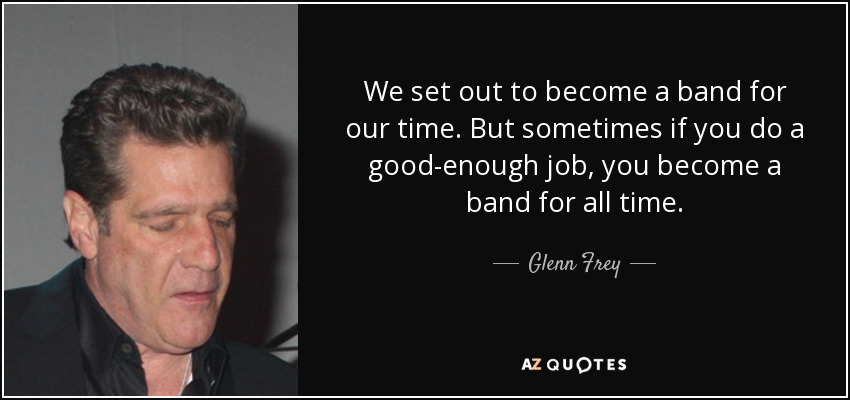 We set out to become a band for our time. But sometimes if you do a good-enough job, you become a band for all time. - Glenn Frey