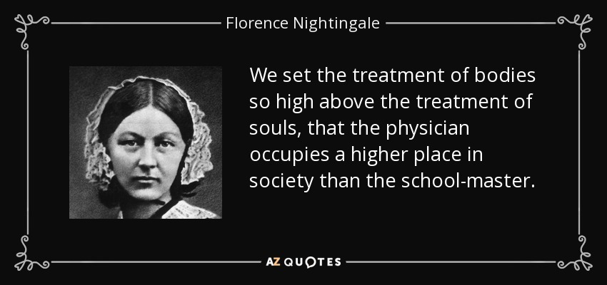 We set the treatment of bodies so high above the treatment of souls, that the physician occupies a higher place in society than the school-master. - Florence Nightingale