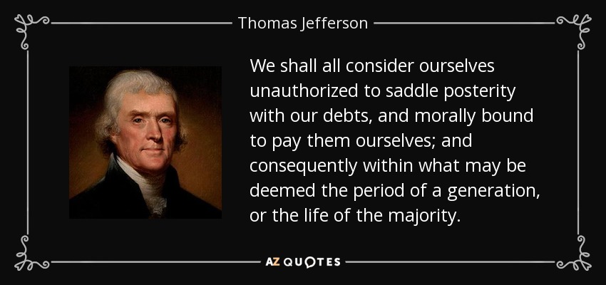 We shall all consider ourselves unauthorized to saddle posterity with our debts, and morally bound to pay them ourselves; and consequently within what may be deemed the period of a generation, or the life of the majority. - Thomas Jefferson