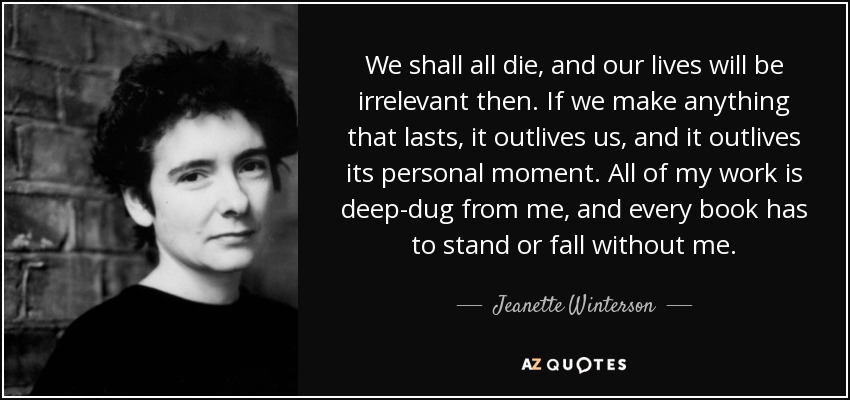 We shall all die, and our lives will be irrelevant then. If we make anything that lasts, it outlives us, and it outlives its personal moment. All of my work is deep-dug from me, and every book has to stand or fall without me. - Jeanette Winterson