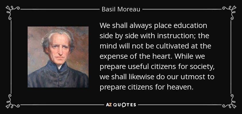 We shall always place education side by side with instruction; the mind will not be cultivated at the expense of the heart. While we prepare useful citizens for society, we shall likewise do our utmost to prepare citizens for heaven. - Basil Moreau