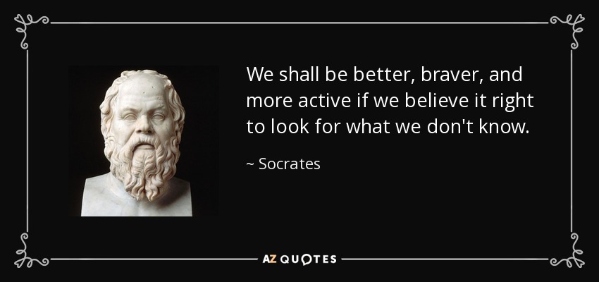 We shall be better, braver, and more active if we believe it right to look for what we don't know. - Socrates