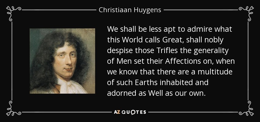 We shall be less apt to admire what this World calls Great, shall nobly despise those Trifles the generality of Men set their Affections on, when we know that there are a multitude of such Earths inhabited and adorned as Well as our own. - Christiaan Huygens